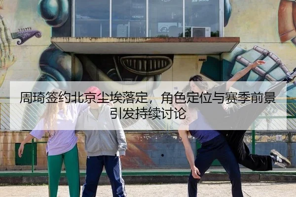 周琦签约北京尘埃落定，角色定位与赛季前景引发持续讨论